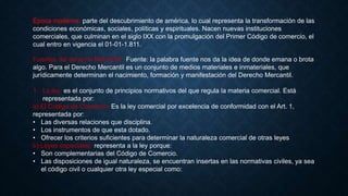 Época moderna: parte del descubrimiento de américa, lo cual representa la transformación de las
condiciones económicas, sociales, políticas y espirituales. Nacen nuevas instituciones
comerciales, que culminan en el siglo IXX con la promulgación del Primer Código de comercio, el
cual entro en vigencia el 01-01-1.811.
Fuentes del derecho Mercantil: Fuente: la palabra fuente nos da la idea de donde emana o brota
algo. Para el Derecho Mercantil es un conjunto de medios materiales e inmateriales, que
jurídicamente determinan el nacimiento, formación y manifestación del Derecho Mercantil.
1. La ley: es el conjunto de principios normativos del que regula la materia comercial. Está
representada por:
a) El Codigo de Comercio: Es la ley comercial por excelencia de conformidad con el Art. 1,
representada por:
• Las diversas relaciones que disciplina.
• Los instrumentos de que esta dotado.
• Ofrecer los criterios suficientes para determinar la naturaleza comercial de otras leyes
b) Leyes especiales: representa a la ley porque:
• Son complementarias del Código de Comercio.
• Las disposiciones de igual naturaleza, se encuentran insertas en las normativas civiles, ya sea
el código civil o cualquier otra ley especial como:
 