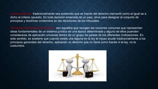 Jurisprundencia: tradicionalmente sea sostenido que es fuente del derecho mercantil como al igual se a
dicho el criterio opuesto. Es toda decisión emanada de un juez, sirve para designar el conjunto de
principios y doctrinas contenidos en las deciciones de los tribunales.
Principios Generales del Derecho: son aquellos que recogen las nociones comunes que representan
ideas fundamentales de un sistema jurídico en una época determinada y alguno de ellos puenden
considerarse de aplicación universal dentro de un grupo de países de los diferentes civilizaciones. En
este sentido, se sostiene que cuando existe una laguna en la ley el mjuez acude tradicionalmente a los
principios generales del derecho, aplicando un derecho que no tiene como fuente ni la ley, no la
costumbre.
 