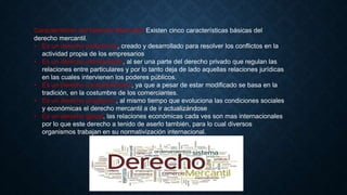 Características del Derecho Mercantil: Existen cinco características básicas del
derecho mercantil.
• Es un derecho profesional, creado y desarrollado para resolver los conflictos en la
actividad propia de los empresarios
• Es un derecho individualista, al ser una parte del derecho privado que regulan las
relaciones entre particulares y por lo tanto deja de lado aquellas relaciones jurídicas
en las cuales intervienen los poderes públicos.
• Es un derecho consuetudinario, ya que a pesar de estar modificado se basa en la
tradición, en la costumbre de los comerciantes.
• Es un derecho progresivo, al mismo tiempo que evoluciona las condiciones sociales
y económicas el derecho mercantil a de ir actualizándose
• Es un derecho global, las relaciones económicas cada ves son mas internacionales
por lo que este derecho a tenido de aserlo también, para lo cual diversos
organismos trabajan en su normativización internacional.
 