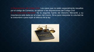 c) Disposiciones del Código Civil: Los casos que no estén especialmente resueltos
por el código de Comercio, se aplican a las disposiciones del Código Civil.
2- La Costumbre Mercantil: Es la segunda fuente del Derecho Mercantil, y su
importancia está dada por el origen del mismo. Sirve para interpretar la voluntad de
la costumbre o para suplir el silencio de la ley.
 
