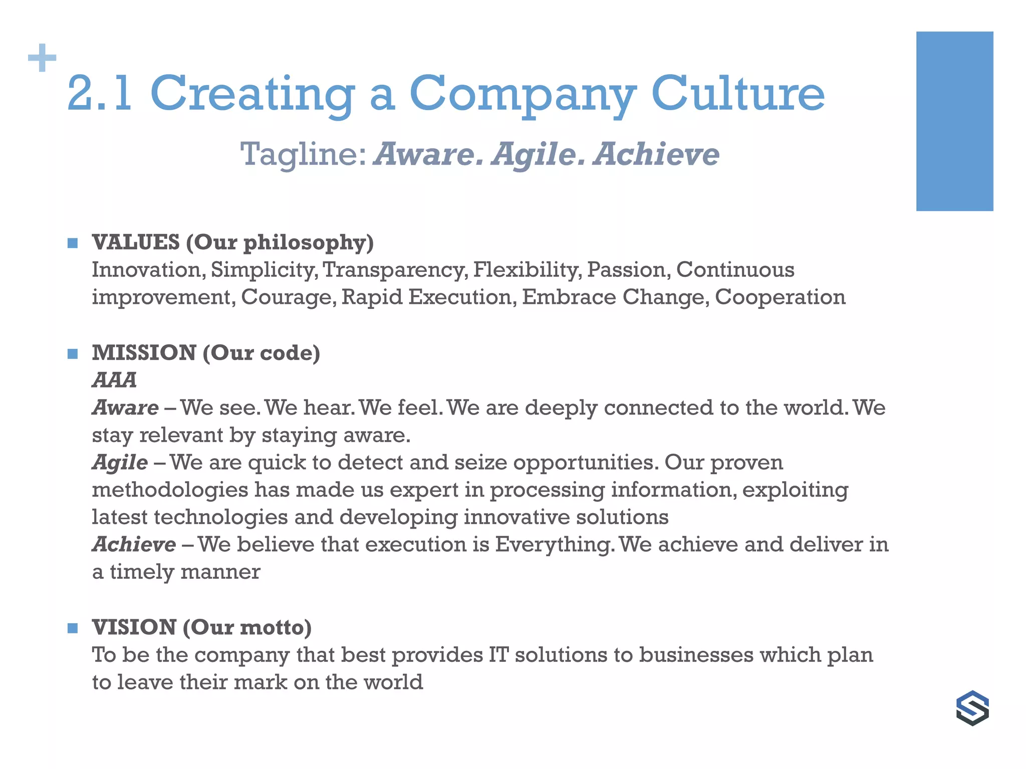 +
2.1 Creating a Company Culture
 VALUES (Our philosophy)
Innovation, Simplicity,Transparency, Flexibility, Passion, Continuous
improvement, Courage, Rapid Execution, Embrace Change, Cooperation
 MISSION (Our code)
AAA
Aware – We see.We hear.We feel.We are deeply connected to the world.We
stay relevant by staying aware.
Agile – We are quick to detect and seize opportunities. Our proven
methodologies has made us expert in processing information, exploiting
latest technologies and developing innovative solutions
Achieve – We believe that execution is Everything.We achieve and deliver in
a timely manner
 VISION (Our motto)
To be the company that best provides IT solutions to businesses which plan
to leave their mark on the world
Tagline: Aware. Agile. Achieve
 