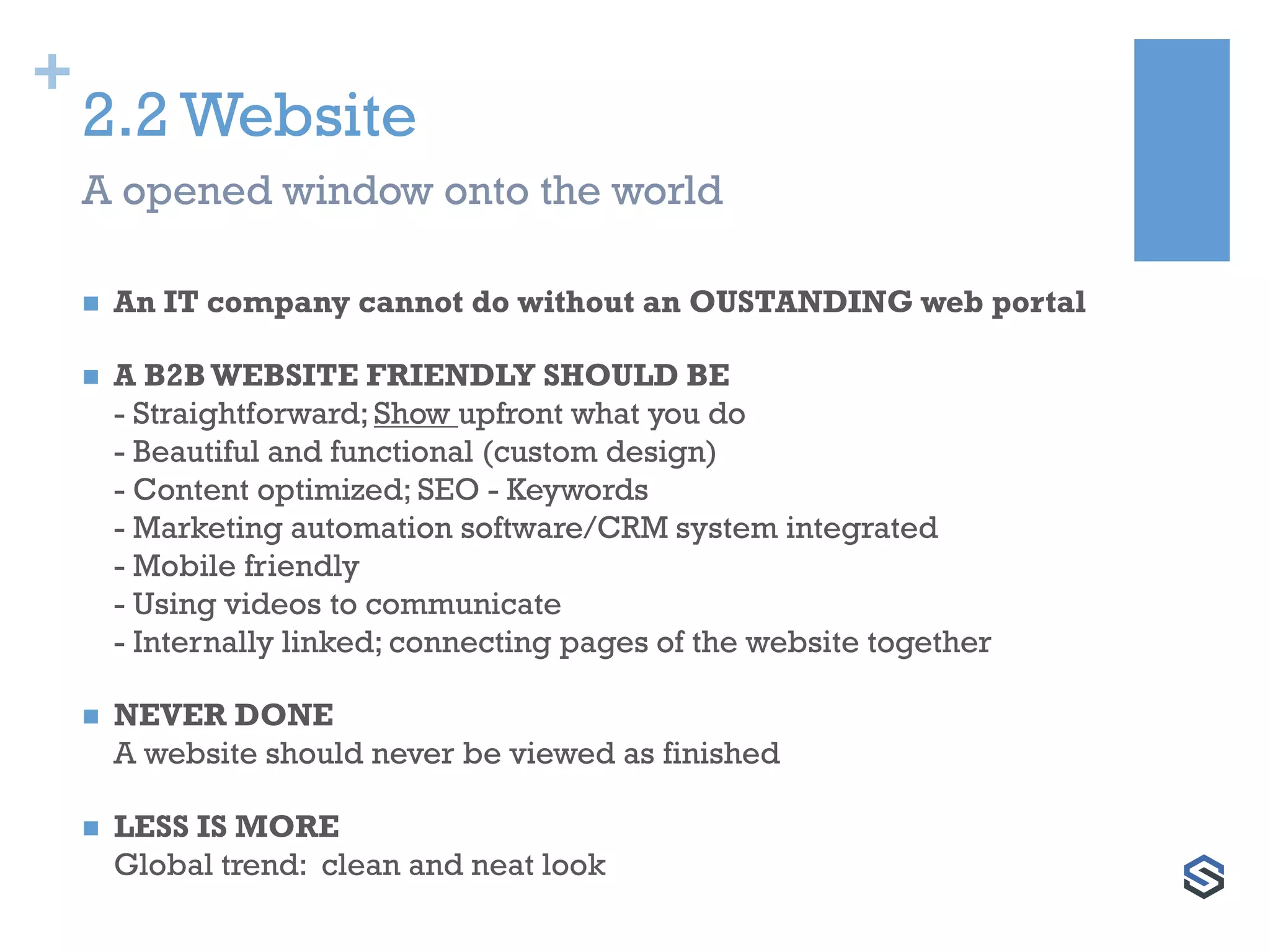 +
2.2 Website
 An IT company cannot do without an OUSTANDING web portal
 A B2BWEBSITE FRIENDLY SHOULD BE
- Straightforward; Show upfront what you do
- Beautiful and functional (custom design)
- Content optimized; SEO - Keywords
- Marketing automation software/CRM system integrated
- Mobile friendly
- Using videos to communicate
- Internally linked; connecting pages of the website together
 NEVER DONE
A website should never be viewed as finished
 LESS IS MORE
Global trend: clean and neat look
A opened window onto the world
 