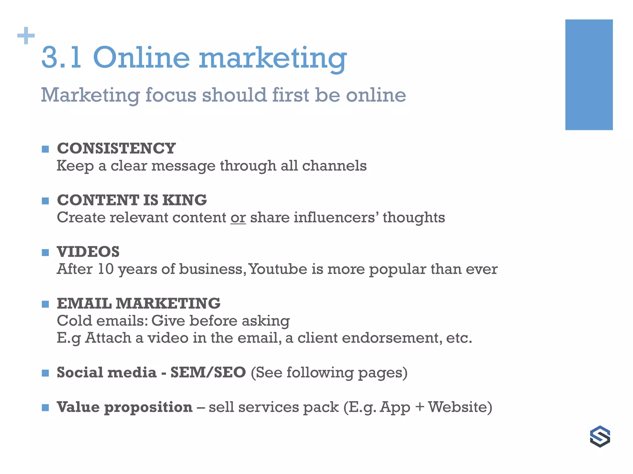 +
3.1 Online marketing
 CONSISTENCY
Keep a clear message through all channels
 CONTENT IS KING
Create relevant content or share influencers’ thoughts
 VIDEOS
After 10 years of business,Youtube is more popular than ever
 EMAIL MARKETING
Cold emails: Give before asking
E.g Attach a video in the email, a client endorsement, etc.
 Social media - SEM/SEO (See following pages)
 Value proposition – sell services pack (E.g. App + Website)
Marketing focus should first be online
 