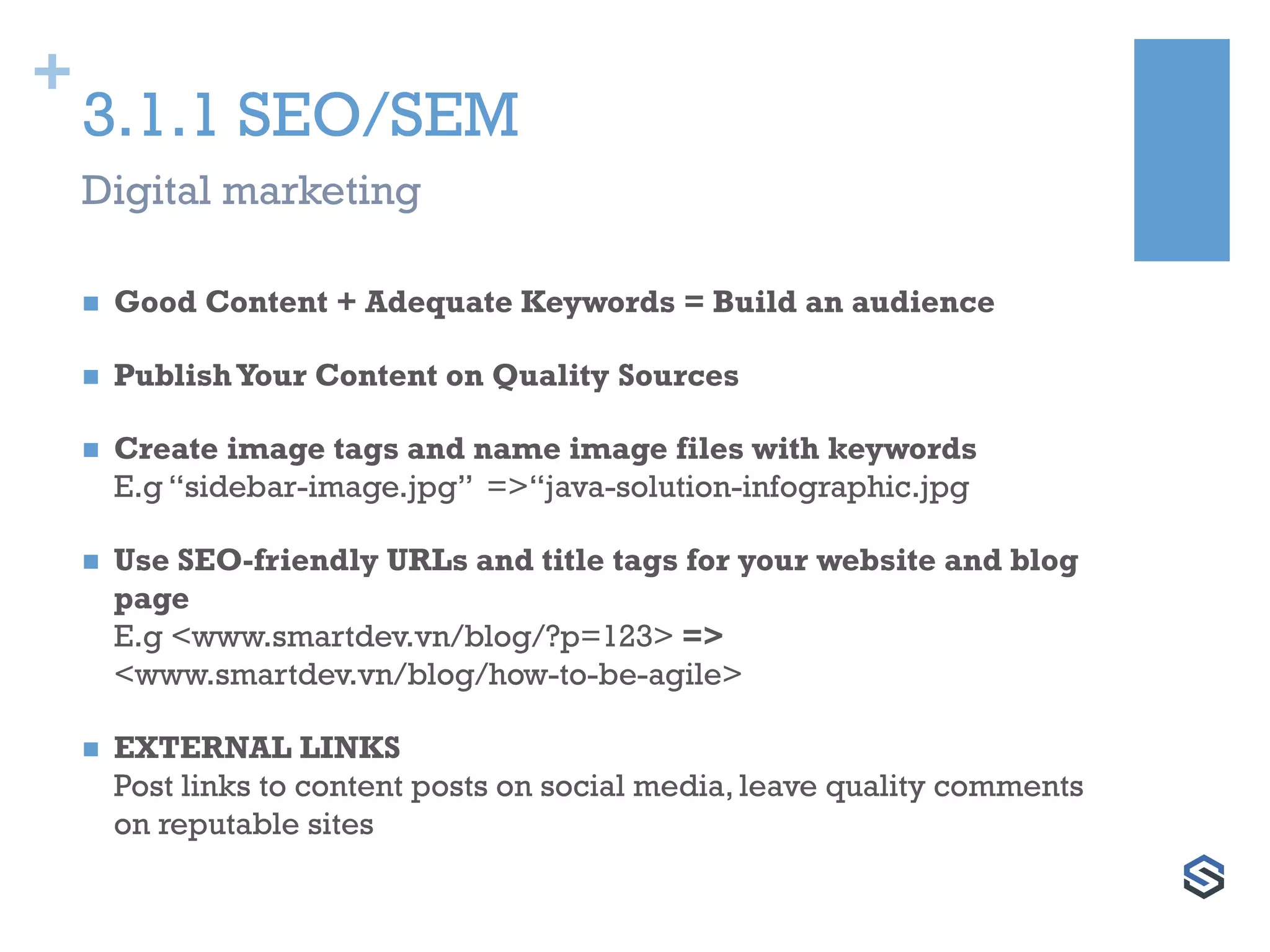 +
3.1.1 SEO/SEM
 Good Content + Adequate Keywords = Build an audience
 PublishYour Content on Quality Sources
 Create image tags and name image files with keywords
E.g “sidebar-image.jpg” =>“java-solution-infographic.jpg
 Use SEO-friendly URLs and title tags for your website and blog
page
E.g <www.smartdev.vn/blog/?p=123> =>
<www.smartdev.vn/blog/how-to-be-agile>
 EXTERNAL LINKS
Post links to content posts on social media, leave quality comments
on reputable sites
Digital marketing
 