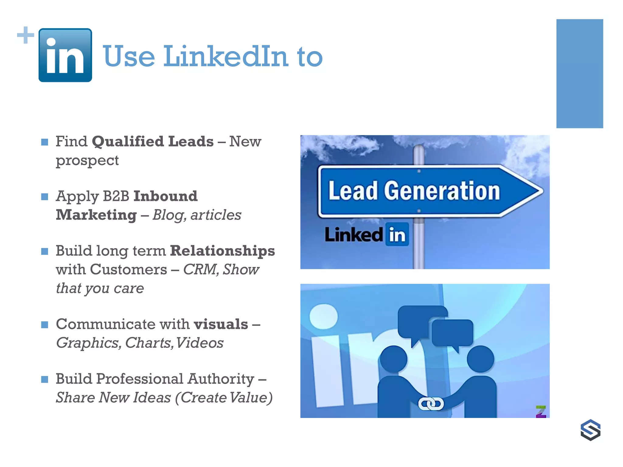 +
Use LinkedIn to
 Find Qualified Leads – New
prospect
 Apply B2B Inbound
Marketing – Blog,articles
 Build long term Relationships
with Customers – CRM,Show
that you care
 Communicate with visuals –
Graphics,Charts,Videos
 Build Professional Authority –
Share New Ideas (CreateValue)
 