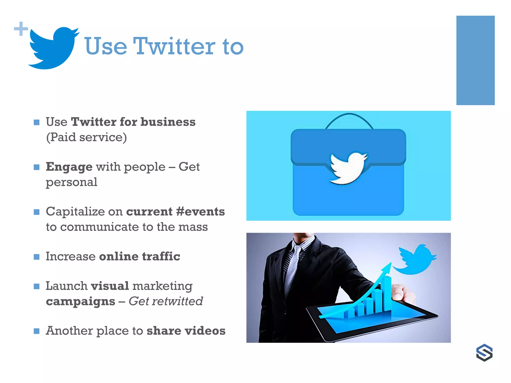 +
Use Twitter to
 Use Twitter for business
(Paid service)
 Engage with people – Get
personal
 Capitalize on current #events
to communicate to the mass
 Increase online traffic
 Launch visual marketing
campaigns – Get retwitted
 Another place to share videos
 