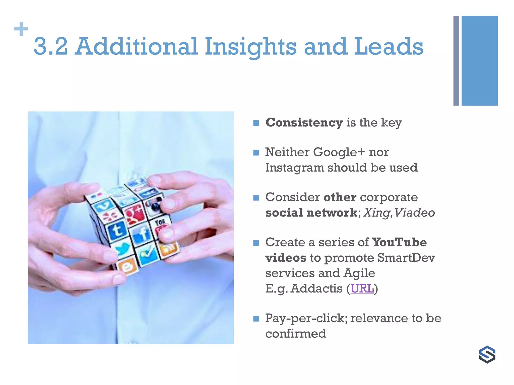 +
3.2 Additional Insights and Leads
 Consistency is the key
 Neither Google+ nor
Instagram should be used
 Consider other corporate
social network; Xing,Viadeo
 Create a series of YouTube
videos to promote SmartDev
services and Agile
E.g. Addactis (URL)
 Pay-per-click; relevance to be
confirmed
 