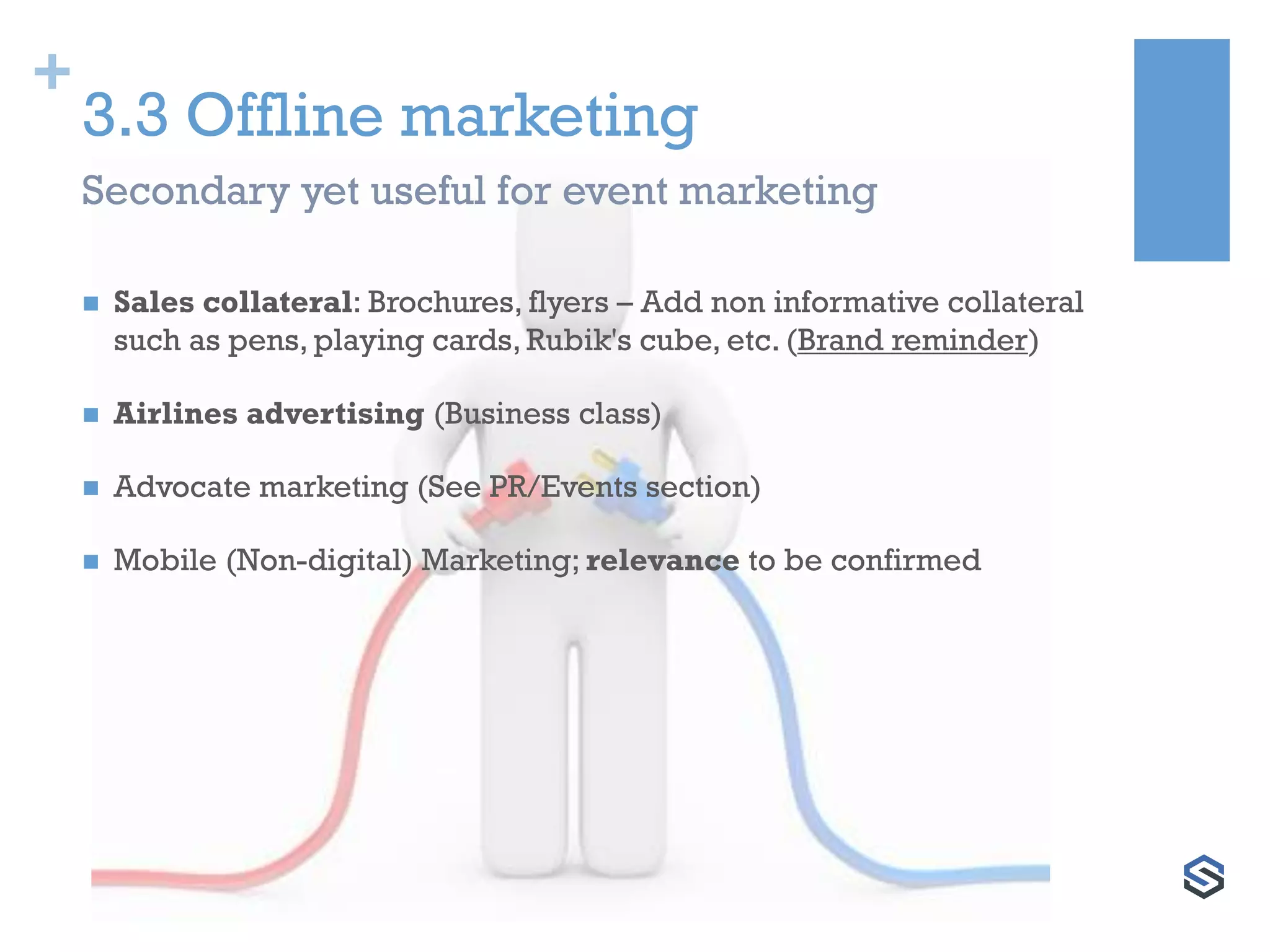 +
3.3 Offline marketing
 Sales collateral: Brochures, flyers – Add non informative collateral
such as pens, playing cards, Rubik's cube, etc. (Brand reminder)
 Airlines advertising (Business class)
 Advocate marketing (See PR/Events section)
 Mobile (Non-digital) Marketing; relevance to be confirmed
Secondary yet useful for event marketing
 