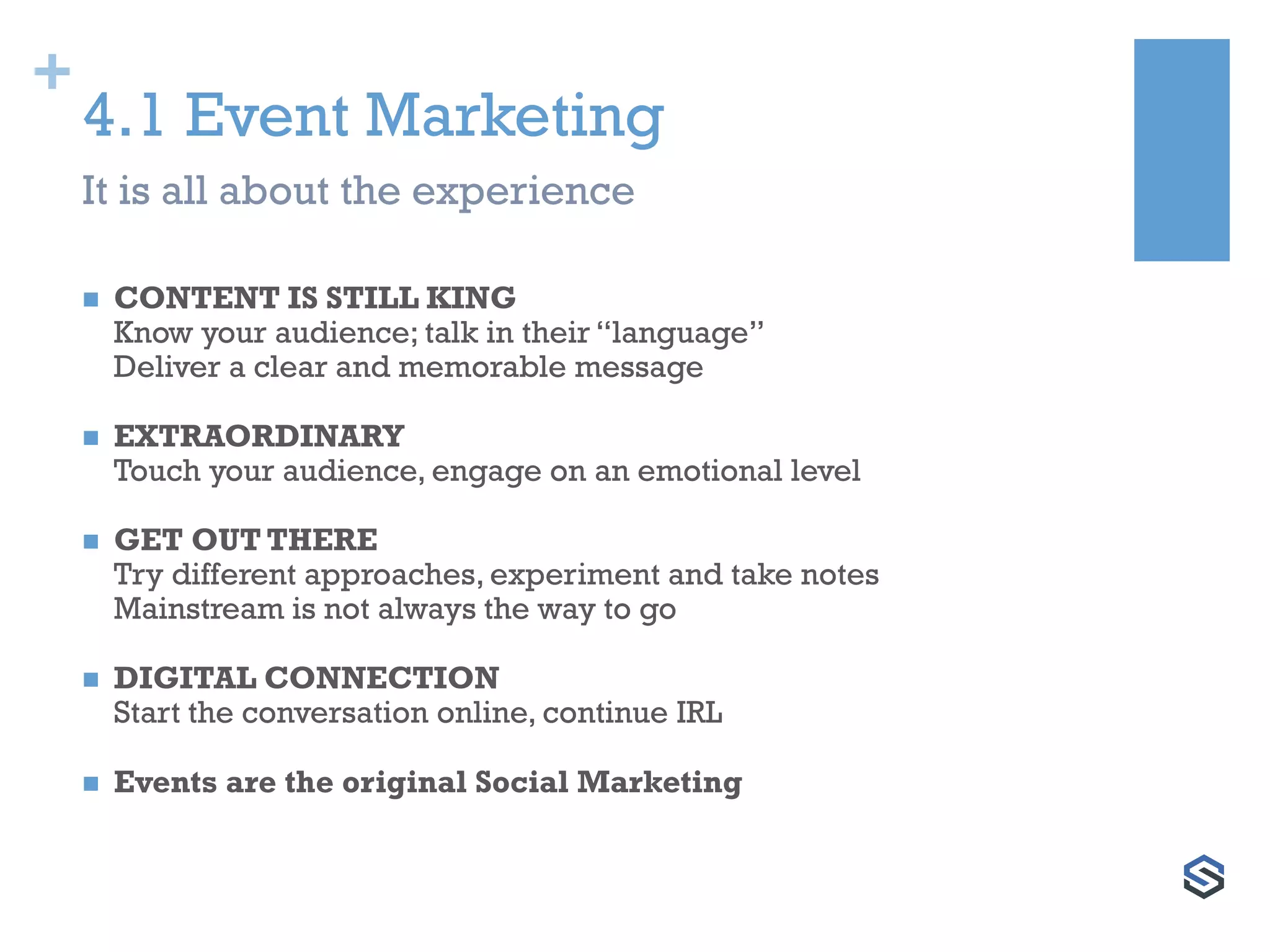 +
4.1 Event Marketing
It is all about the experience
 CONTENT IS STILL KING
Know your audience; talk in their “language”
Deliver a clear and memorable message
 EXTRAORDINARY
Touch your audience, engage on an emotional level
 GET OUT THERE
Try different approaches, experiment and take notes
Mainstream is not always the way to go
 DIGITAL CONNECTION
Start the conversation online, continue IRL
 Events are the original Social Marketing
 