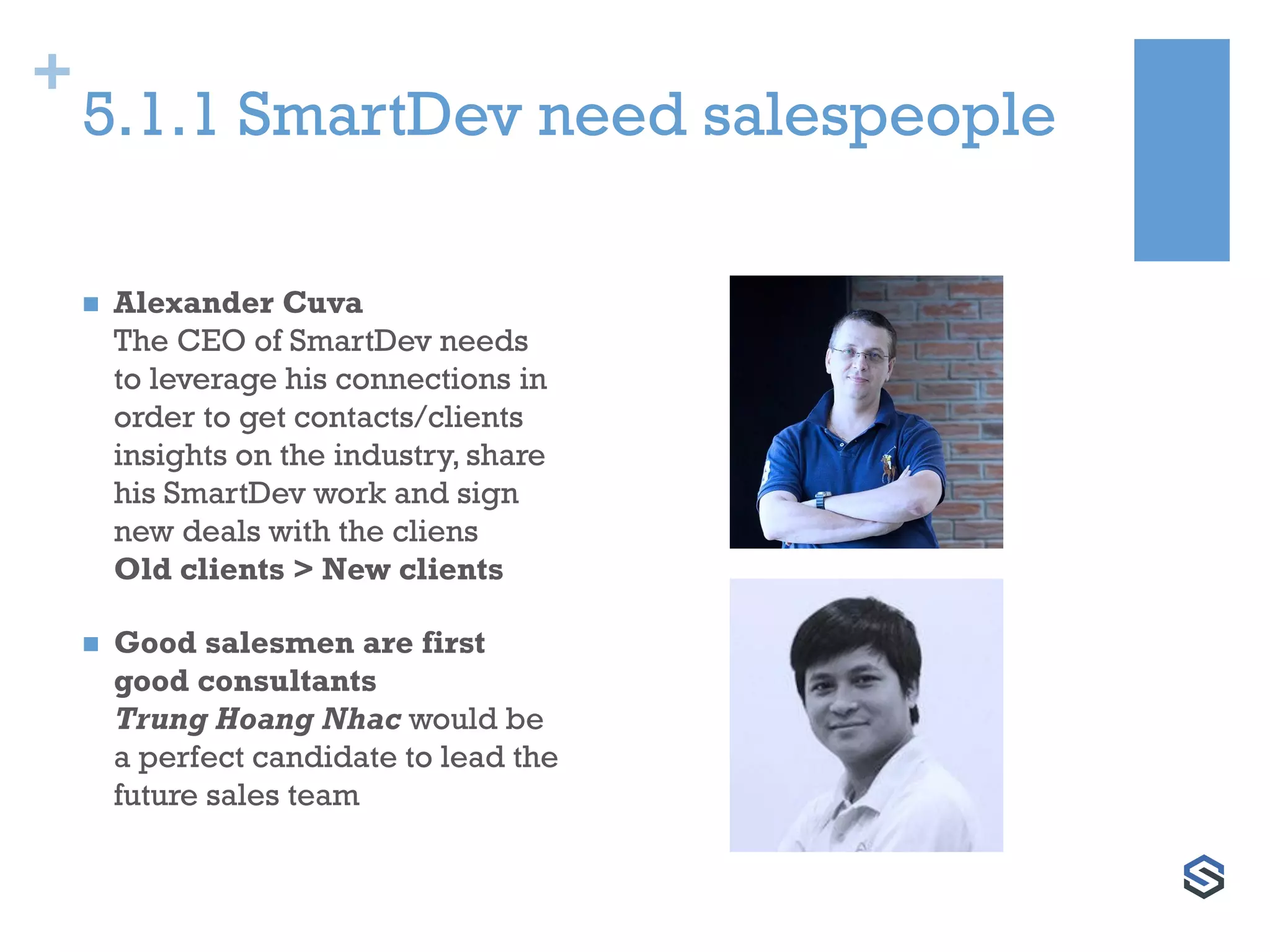 +
5.1.1 SmartDev need salespeople
 Alexander Cuva
The CEO of SmartDev needs
to leverage his connections in
order to get contacts/clients
insights on the industry, share
his SmartDev work and sign
new deals with the cliens
Old clients > New clients
 Good salesmen are first
good consultants
Trung Hoang Nhac would be
a perfect candidate to lead the
future sales team
 