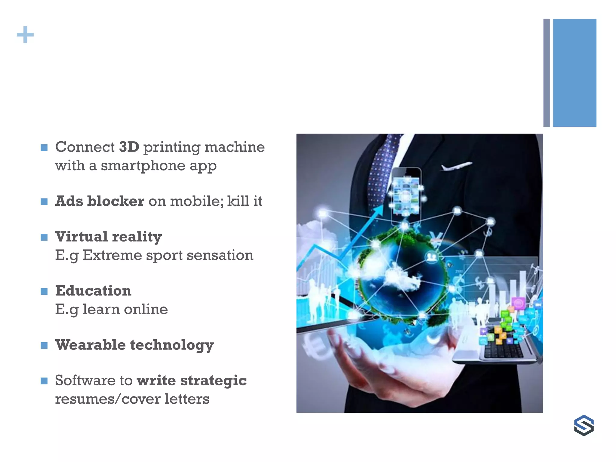 +
 Connect 3D printing machine
with a smartphone app
 Ads blocker on mobile; kill it
 Virtual reality
E.g Extreme sport sensation
 Education
E.g learn online
 Wearable technology
 Software to write strategic
resumes/cover letters
 