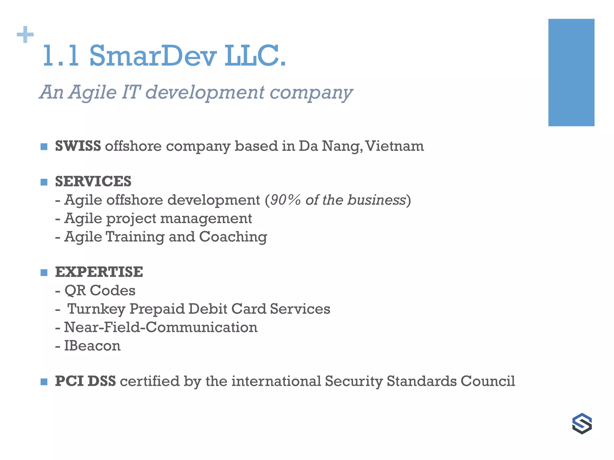 +
1.1 SmarDev LLC.
 SWISS offshore company based in Da Nang,Vietnam
 SERVICES
- Agile offshore development (90% of the business)
- Agile project management
- Agile Training and Coaching
 EXPERTISE
- QR Codes
- Turnkey Prepaid Debit Card Services
- Near-Field-Communication
- IBeacon
 PCI DSS certified by the international Security Standards Council
An Agile IT development company
 