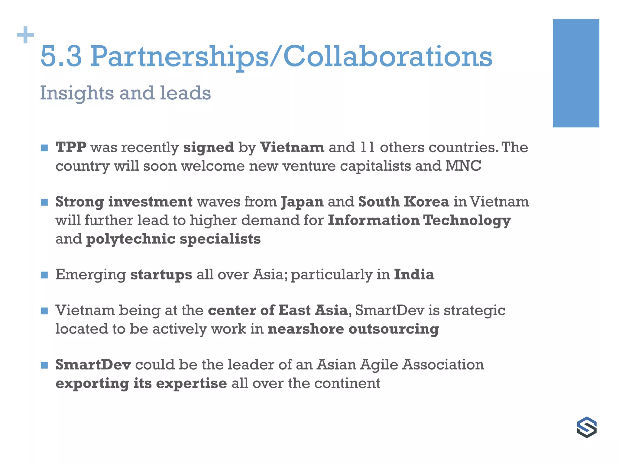 +
5.3 Partnerships/Collaborations
 TPP was recently signed by Vietnam and 11 others countries.The
country will soon welcome new venture capitalists and MNC
 Strong investment waves from Japan and South Korea in Vietnam
will further lead to higher demand for Information Technology
and polytechnic specialists
 Emerging startups all over Asia; particularly in India
 Vietnam being at the center of East Asia, SmartDev is strategic
located to be actively work in nearshore outsourcing
 SmartDev could be the leader of an Asian Agile Association
exporting its expertise all over the continent
Insights and leads
 