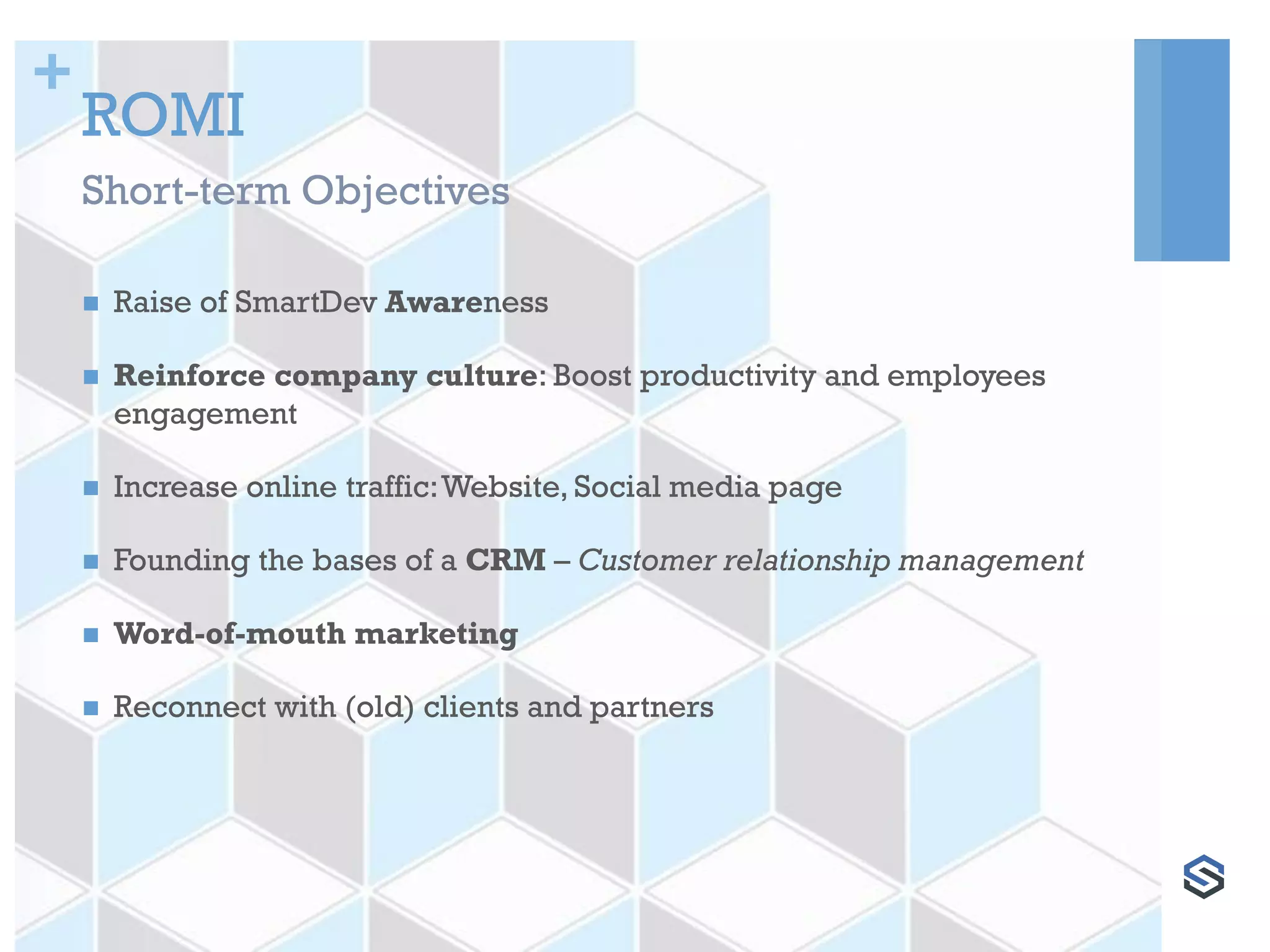 +
ROMI
 Raise of SmartDev Awareness
 Reinforce company culture: Boost productivity and employees
engagement
 Increase online traffic:Website, Social media page
 Founding the bases of a CRM – Customer relationship management
 Word-of-mouth marketing
 Reconnect with (old) clients and partners
Short-term Objectives
 