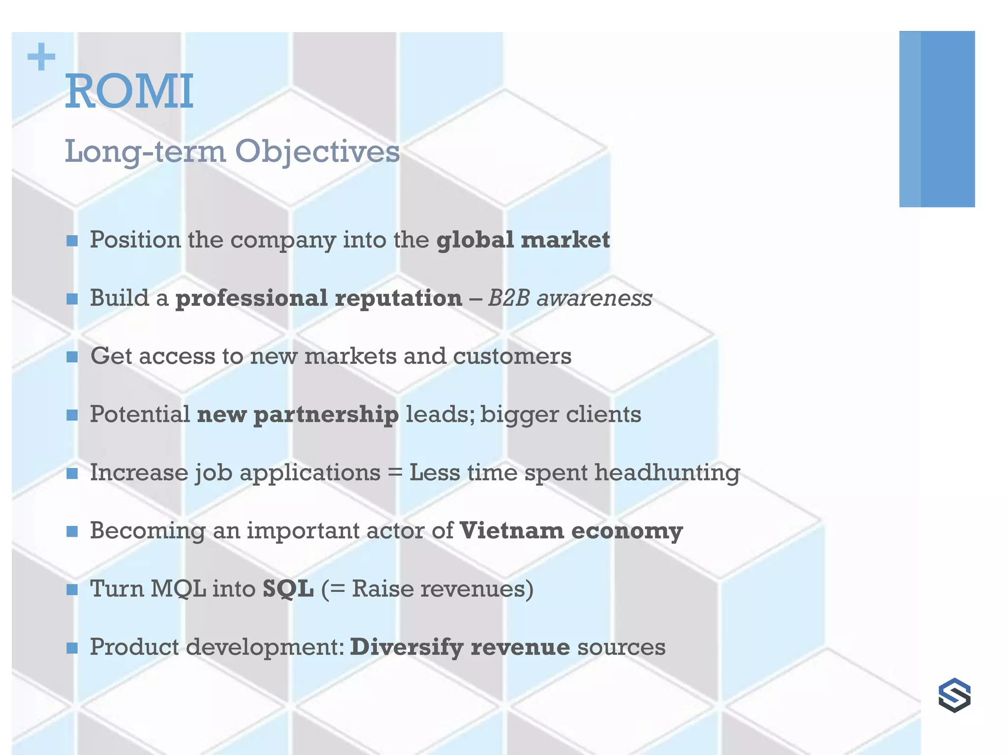 +
ROMI
 Position the company into the global market
 Build a professional reputation – B2B awareness
 Get access to new markets and customers
 Potential new partnership leads; bigger clients
 Increase job applications = Less time spent headhunting
 Becoming an important actor of Vietnam economy
 Turn MQL into SQL (= Raise revenues)
 Product development: Diversify revenue sources
Long-term Objectives
 