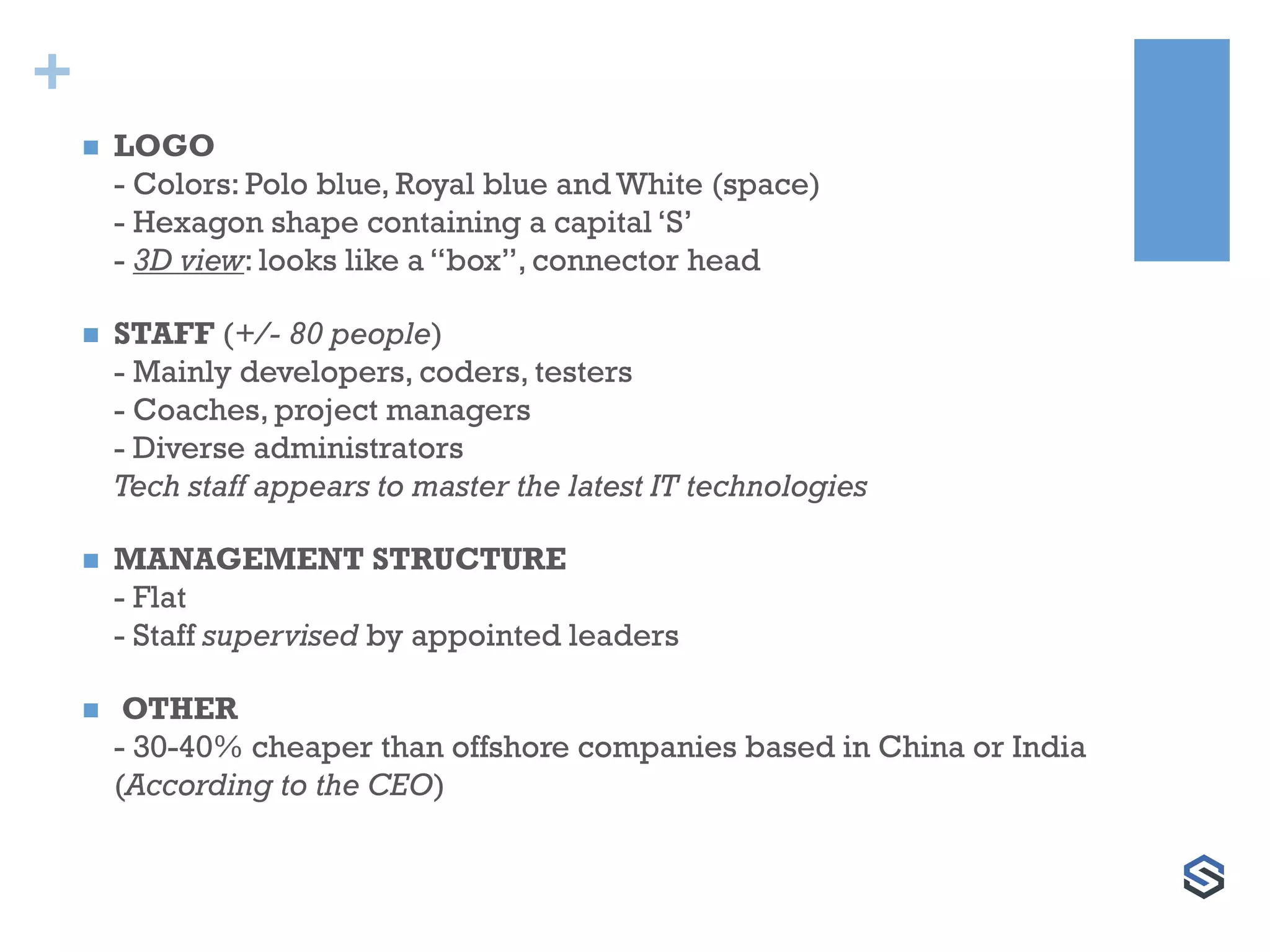 +
 LOGO
- Colors: Polo blue, Royal blue and White (space)
- Hexagon shape containing a capital ‘S’
- 3D view: looks like a “box”, connector head
 STAFF (+/- 80 people)
- Mainly developers, coders, testers
- Coaches, project managers
- Diverse administrators
Tech staff appears to master the latest IT technologies
 MANAGEMENT STRUCTURE
- Flat
- Staff supervised by appointed leaders
 OTHER
- 30-40% cheaper than offshore companies based in China or India
(According to the CEO)
 
