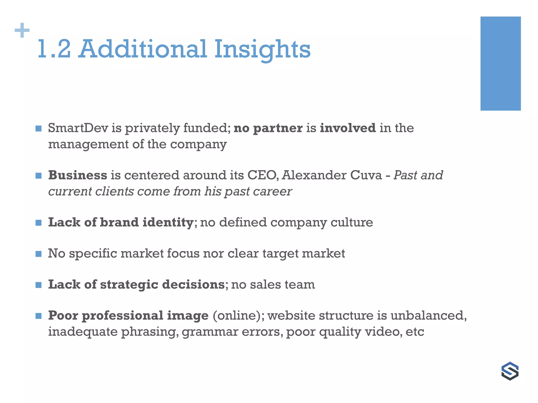 +
1.2 Additional Insights
 SmartDev is privately funded; no partner is involved in the
management of the company
 Business is centered around its CEO, Alexander Cuva - Past and
current clients come from his past career
 Lack of brand identity; no defined company culture
 No specific market focus nor clear target market
 Lack of strategic decisions; no sales team
 Poor professional image (online); website structure is unbalanced,
inadequate phrasing, grammar errors, poor quality video, etc
 