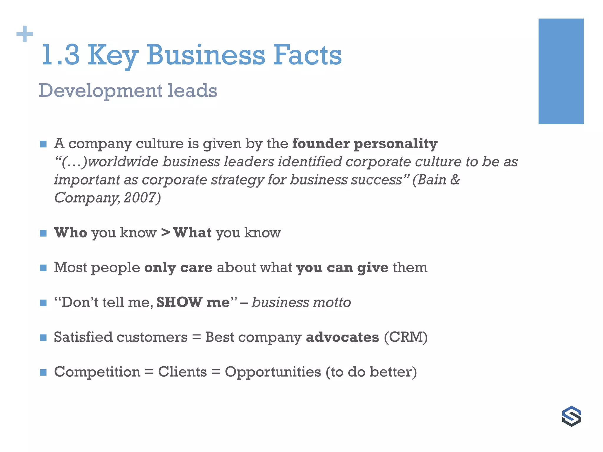 +
1.3 Key Business Facts
 A company culture is given by the founder personality
“(…)worldwide business leaders identified corporate culture to be as
important as corporate strategy for business success” (Bain &
Company,2007)
 Who you know > What you know
 Most people only care about what you can give them
 “Don’t tell me, SHOW me” – business motto
 Satisfied customers = Best company advocates (CRM)
 Competition = Clients = Opportunities (to do better)
Development leads
 