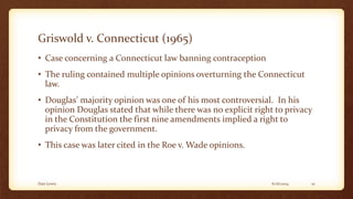 Griswold v. Connecticut (1965)
• Case concerning a Connecticut law banning contraception
• The ruling contained multiple opinions overturning the Connecticut
law.
• Douglas’ majority opinion was one of his most controversial. In his
opinion Douglas stated that while there was no explicit right to privacy
in the Constitution the first nine amendments implied a right to
privacy from the government.
• This case was later cited in the Roe v. Wade opinions.
6/16/2014Dan Lewis 10
 