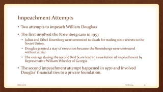 Impeachment Attempts
• Two attempts to impeach William Douglass
• The first involved the Rosenberg case in 1953
• Julius and Ethel Rosenberg were sentenced to death for trading state secrets to the
Soviet Union.
• Douglas granted a stay of execution because the Rosenbergs were sentenced
without a trial
• The outrage during the second Red Scare lead to a resolution of impeachment by
Represenative William Wheeler of Georgia
• The second impeachment attempt happened in 1970 and involved
Douglas’ financial ties to a private foundation.
6/16/2014Dan Lewis 12
 