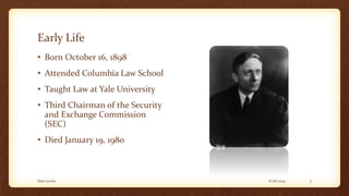 Early Life
• Born October 16, 1898
• Attended Columbia Law School
• Taught Law at Yale University
• Third Chairman of the Security
and Exchange Commission
(SEC)
• Died January 19, 1980
6/16/2014Dan Lewis 2
 