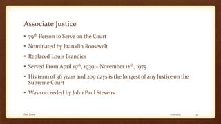 Associate Justice
• 79th Person to Serve on the Court
• Nominated by Franklin Roosevelt
• Replaced Louis Brandies
• Served From April 19th, 1939 – November 12th, 1975
• His term of 36 years and 209 days is the longest of any Justice on the
Supreme Court
• Was succeeded by John Paul Stevens
6/16/2014Dan Lewis 4
 
