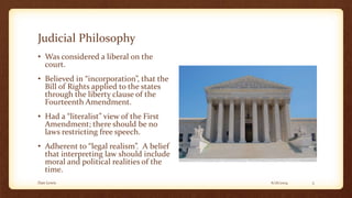Judicial Philosophy
• Was considered a liberal on the
court.
• Believed in “incorporation”, that the
Bill of Rights applied to the states
through the liberty clause of the
Fourteenth Amendment.
• Had a “literalist” view of the First
Amendment; there should be no
laws restricting free speech.
• Adherent to “legal realism”. A belief
that interpreting law should include
moral and political realities of the
time.
6/16/2014Dan Lewis 5
 