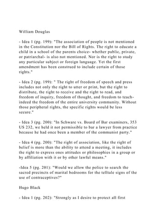 William Douglas
- Idea 1 (pg. 199): "The association of people is not mentioned
in the Constitution nor the Bill of Rights. The right to educate a
child in a school of the parents choice- whether public, private,
or patriarchal- is also not mentioned. Nor is the right to study
any particular subject or foreign language. Yet the first
amendment has been construed to include certain of those
rights."
- Idea 2 (pg. 199): " The right of freedom of speech and press
includes not only the right to utter or print, but the right to
distribute, the right to receive and the right to read, and
freedom of inquiry, freedom of thought, and freedom to teach-
indeed the freedom of the entire university community. Without
those peripheral rights, the specific rights would be less
secure."
- Idea 3 (pg. 200): "In Schware vs. Board of Bar examiners, 353
US 232, we held it not permissible to bar a lawyer from practice
because he had once been a member of the communist party."
- Idea 4 (pg. 200): "The right of association, like the right of
belief is more than the ability to attend a meeting, it includes
the right to express ones attitudes or philosophies in a group or
by affiliation with it or by other lawful means."
-Idea 5 (pg. 201): "Would we allow the police to search the
sacred precincts of marital bedrooms for the telltale signs of the
use of contraceptives?"
Hugo Black
- Idea 1 (pg. 202): "Strongly as I desire to protect all first
 
