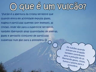 O que é um vulcão? Vulcão é a abertura da crosta terrestre que quando entra em actividade expulsa gases, magma e partículas quentes (por exemplo, as cinzas), onde vão para a superfície terrestre, também libertando altas quantidades de poeiras, gases e aerossóis (conjunto de partículas suspensas num gás) para a atmosfera. Os vulcões quando entram em erupção também contribuem para a poluição do ar, libertando gases, cinzas, fumos e poeira para a atmosfera.