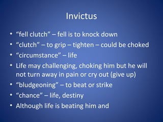 Invictus
• “fell clutch” – fell is to knock down
• “clutch” – to grip – tighten – could be choked
• “circumstance” – life
• Life may challenging, choking him but he will
  not turn away in pain or cry out (give up)
• “bludgeoning” – to beat or strike
• “chance” – life, destiny
• Although life is beating him and
 