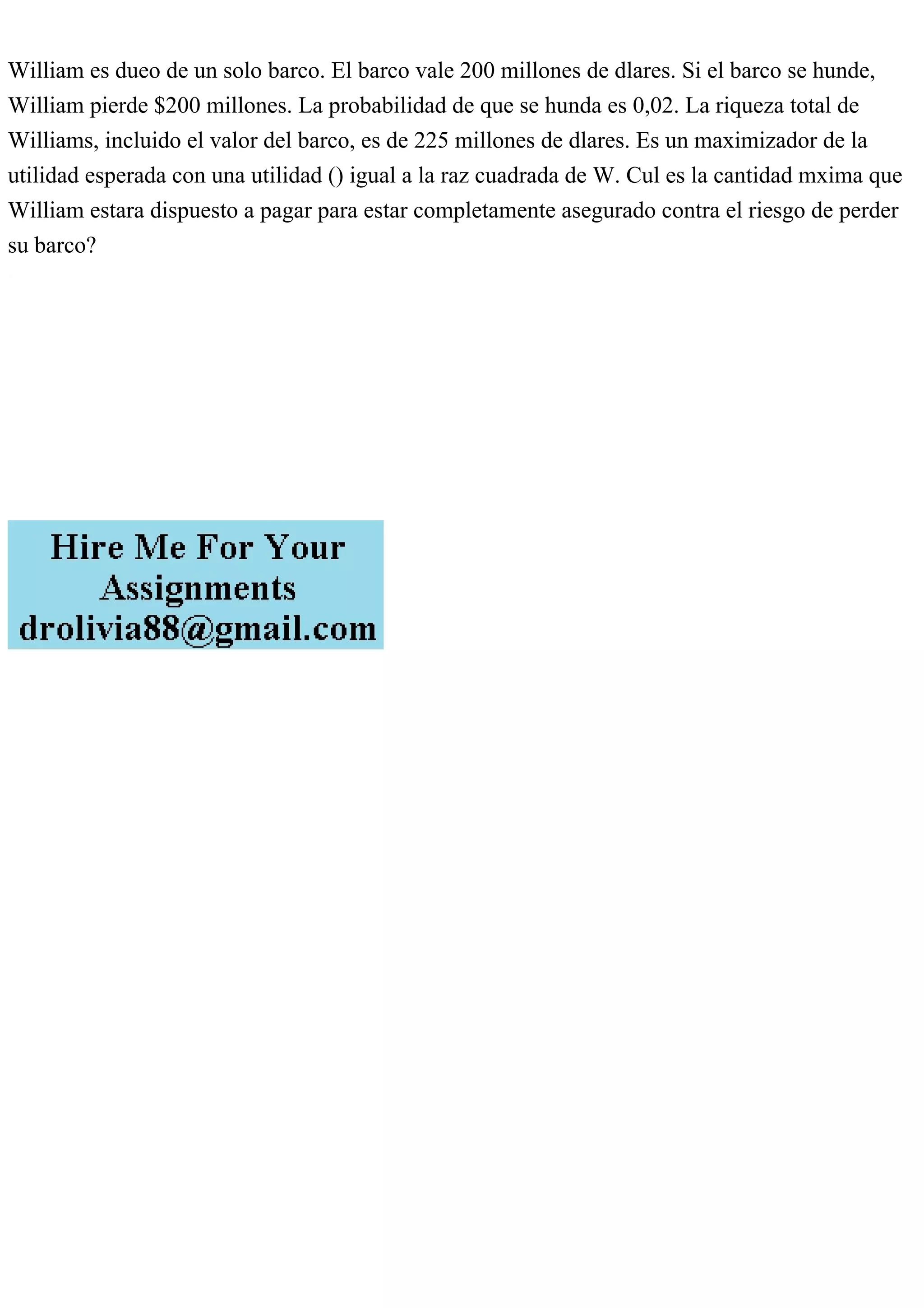 William es dueo de un solo barco. El barco vale 200 millones de dlares. Si el barco se hunde,
William pierde $200 millones. La probabilidad de que se hunda es 0,02. La riqueza total de
Williams, incluido el valor del barco, es de 225 millones de dlares. Es un maximizador de la
utilidad esperada con una utilidad () igual a la raz cuadrada de W. Cul es la cantidad mxima que
William estara dispuesto a pagar para estar completamente asegurado contra el riesgo de perder
su barco?