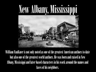 New Albany, Mississippi


William Faulkner is not only noted as one of the greatest American authors to date
    but also one of the greatest world authors. He was born and raised in New
 Albany, Mississippi and later based characters in his work around the names and
                               faces of his neighbors.
 