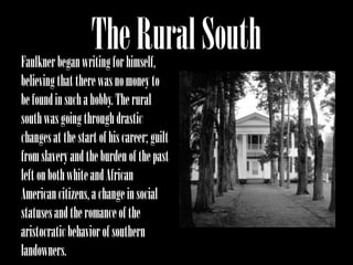 The Rural South
Faulkner began writing for himself,
believing that there was no money to
be found in such a hobby. The rural
south was going through drastic
changes at the start of his career; guilt
from slavery and the burden of the past
left on both white and African
American citizens, a change in social
statuses and the romance of the
aristocratic behavior of southern
landowners.
 