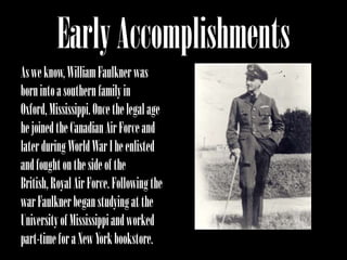 Early Accomplishments
As we know, William Faulkner was
born into a southern family in
Oxford, Mississippi. Once the legal age
he joined the Canadian Air Force and
later during World War I he enlisted
and fought on the side of the
British, Royal Air Force. Following the
war Faulkner began studying at the
University of Mississippi and worked
part-time for a New York bookstore.
 