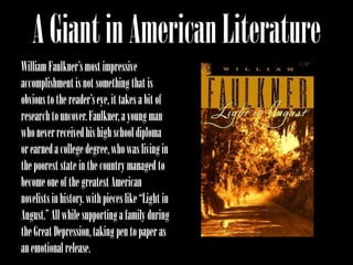 A Giant in American Literature
William Faulkner’s most impressive
accomplishment is not something that is
obvious to the reader’s eye, it takes a bit of
research to uncover. Faulkner, a young man
who never received his high school diploma
or earned a college degree, who was living in
the poorest state in the country managed to
become one of the greatest American
novelists in history. with pieces like “Light in
August.” All while supporting a family during
the Great Depression, taking pen to paper as
an emotional release.
 