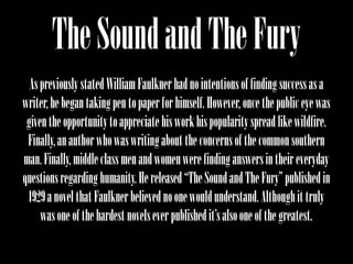 The Sound and The Fury
  As previously stated William Faulkner had no intentions of finding success as a
writer, he began taking pen to paper for himself. However, once the public eye was
 given the opportunity to appreciate his work his popularity spread like wildfire.
 Finally, an author who was writing about the concerns of the common southern
man. Finally, middle class men and women were finding answers in their everyday
questions regarding humanity. He released “The Sound and The Fury” published in
 1929 a novel that Faulkner believed no one would understand. Although it truly
     was one of the hardest novels ever published it’s also one of the greatest.
 