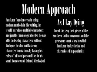 Modern Approach
Faulkner found success in using
modern methods in his writing, he             As I Lay Dying
would introduce multiple characters        One of the very first pieces of the
and jumble chronological order. He was    Southern Gothic movement and the
able to develop characters without          gruesome short story in which
dialogue. He also builds strong              Faulkner broke the ice and
character foundations by basing his           skyrocketed in popularity.
roles off of local personalities in his
small hometown of Oxford, Mississippi.
 