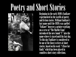 Poetry and Short Stories
            Beginning in the early 1920’s Faulkner
            experimented in the worlds of poetry
            and fiction stories. William Faulkner’s
            last name until the 1920’s was spelled
            “Falkner” however, a printer working
            on a verse of “The Marble Faun”
            introduced the new found “U” into the
            name where it stayed until his last day.
            To this day Faulkner is considered to
            be one of the finest writers of short
            stories, based on his work “A Rose for
            Emily” which has been placed in
            countless short story collections.
 
