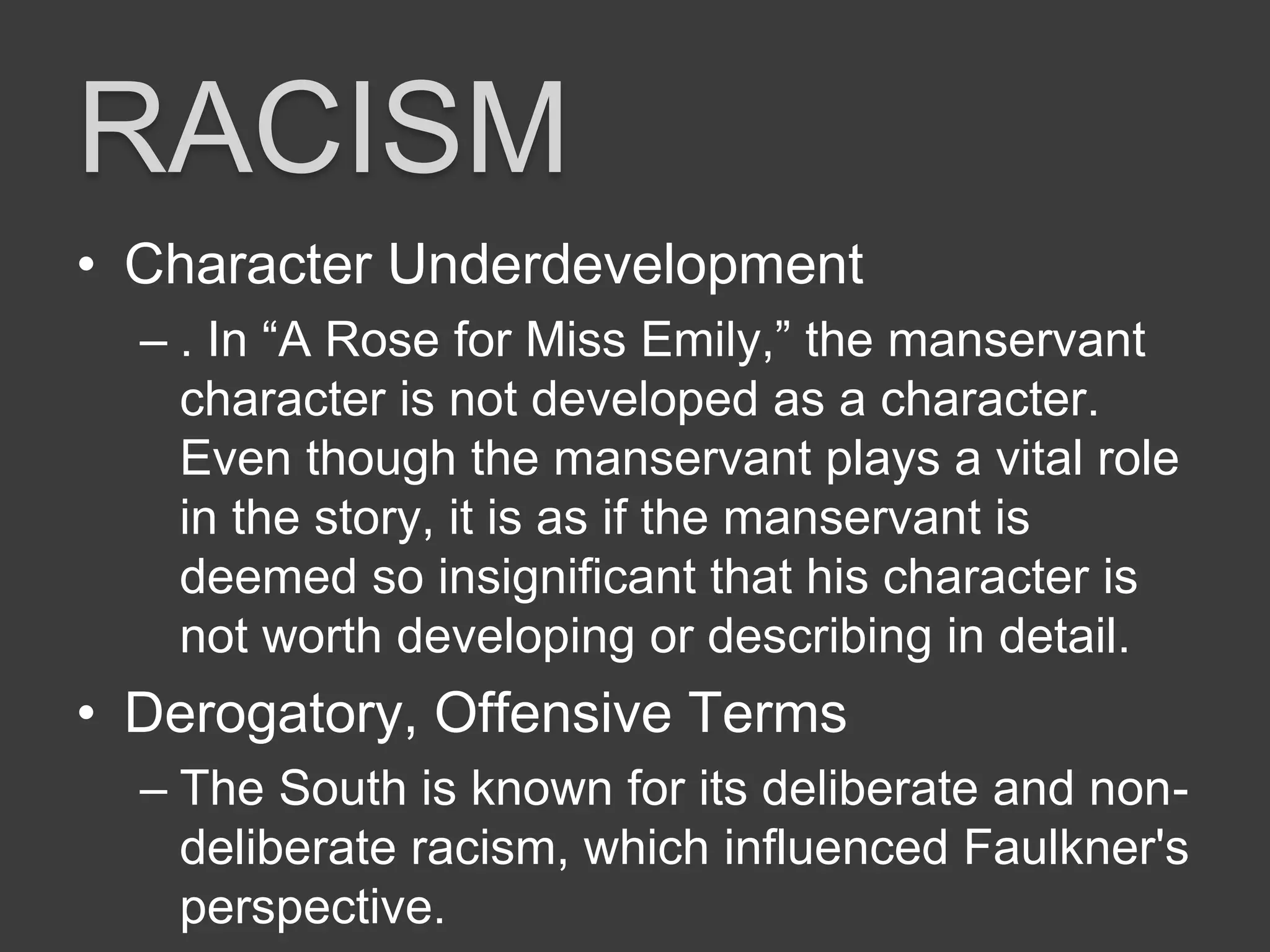 RACISM
• Character Underdevelopment
– . In “A Rose for Miss Emily,” the manservant
character is not developed as a character.
Even though the manservant plays a vital role
in the story, it is as if the manservant is
deemed so insignificant that his character is
not worth developing or describing in detail.
• Derogatory, Offensive Terms
– The South is known for its deliberate and non-
deliberate racism, which influenced Faulkner's
perspective.
 
