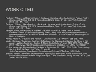 WORK CITED
Faulkner, William. “A Rose for Emily.” Backpack Literature: An Introduction to Fiction, Poetry,
Drama, and Writing. Ed. X. J. Kennedy and Dana Gioia. 3rd ed. New York: Longman,
2010. 33 – 41. Print.
Faulkner, William. “Barn Burning.” Backpack Literature: An Introduction to Fiction, Poetry,
Drama, and Writing. Ed. X. J. Kennedy and Dana Gioia. 3rd ed. New York: Longman,
2010. 147 – 161. Print.
Ferleger, Louis, and Richard H. Steckel. "Faulkner's South: Is There Truth in Fiction."
Faulkner's South. Ohio State University. Web. 1 May 2011. <http://www.web.econ.ohio-
state.edu/rsteckel/VITA/1998%20Faulkner's%20south...Journal%20of%20Mississippi%20
History-1998.pdf>.
Kinney, Arthur F. “Faulkner and Racism.” Connotations. 3.3 (1993-94) 265-278. Print.
Martin, Reginald. "Faulkner's Southern Reflections: the Black on the Back of the Mirror in "Ad
Astra." - William Faulkner - Section 1: Black South Culture." bnet. CBS, 2010. Web. 1 May
2011. <http://www.http://findarticles.com/p/articles/mi_m2838/is_n1_v27/ai_13193063/>.
"Online NewsHour: Remembering Faulkner -- September 26, 1997." PBS: Public Broadcasting
Service. PBS, 26 Sept. 1997. Web. 01 May 2011.
<http://www.pbs.org/newshour/bb/entertainment/july-dec97/faulkner_9-26.html>.
Stayton, Jeffery. “Southern Expressionism: Apocalyptic Hillscapes, Racial Panoramas, and
Lustmord in William Faulkner’s Light in August.” The Southern Literary Journal. 42.1 (Fall
2009) 32 – 56. Print.
 