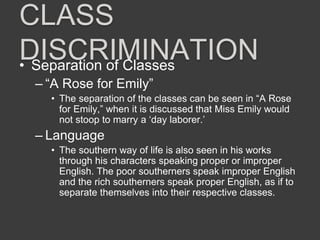 CLASS
DISCRIMINATION• Separation of Classes
– “A Rose for Emily”
• The separation of the classes can be seen in “A Rose
for Emily,” when it is discussed that Miss Emily would
not stoop to marry a ‘day laborer.’
– Language
• The southern way of life is also seen in his works
through his characters speaking proper or improper
English. The poor southerners speak improper English
and the rich southerners speak proper English, as if to
separate themselves into their respective classes.
 