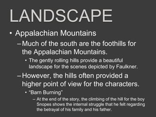 LANDSCAPE
• Appalachian Mountains
–Much of the south are the foothills for
the Appalachian Mountains.
• The gently rolling hills provide a beautiful
landscape for the scenes depicted by Faulkner.
–However, the hills often provided a
higher point of view for the characters.
• “Barn Burning”
– At the end of the story, the climbing of the hill for the boy
Snopes shows the internal struggle that he felt regarding
the betrayal of his family and his father.
 