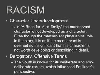 RACISM
• Character Underdevelopment
– . In “A Rose for Miss Emily,” the manservant
character is not developed as a character.
Even though the manservant plays a vital role
in the story, it is as if the manservant is
deemed so insignificant that his character is
not worth developing or describing in detail.
• Derogatory, Offensive Terms
– The South is known for its deliberate and non-
deliberate racism, which influenced Faulkner's
perspective.
 