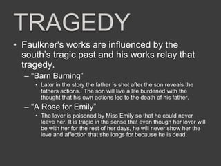 TRAGEDY
• Faulkner's works are influenced by the
south’s tragic past and his works relay that
tragedy.
– “Barn Burning”
• Later in the story the father is shot after the son reveals the
fathers actions. The son will live a life burdened with the
thought that his own actions led to the death of his father.
– “A Rose for Emily”
• The lover is poisoned by Miss Emily so that he could never
leave her. It is tragic in the sense that even though her lover will
be with her for the rest of her days, he will never show her the
love and affection that she longs for because he is dead.
 
