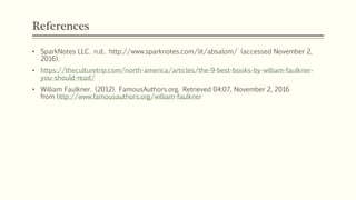 References
• SparkNotes LLC. n.d.. http://www.sparknotes.com/lit/absalom/ (accessed November 2,
2016).
• https://theculturetrip.com/north-america/articles/the-9-best-books-by-william-faulkner-
you-should-read/
• William Faulkner. (2012). FamousAuthors.org. Retrieved 04:07, November 2, 2016
from http://www.famousauthors.org/william-faulkner
 