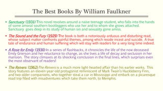 The Best Books By William Faulkner
 Sanctuary (1931) This novel revolves around a naïve teenage student, who falls into the hands
of some amoral southern bootleggers who use her and to whom she grows attached.
Sanctuary goes deep in its study of human sin and sexuality gone amiss.
 The Sound and the Fury (1929) The book is both a notoriously arduous and disturbing read,
whose subject matter confronts painful themes, among which reside incest and suicide. A true
tale of endurance and human suffering which will stay with readers for a very long time indeed.
 A Rose for Emily (1930) In a series of flashbacks, it chronicles the life of the now deceased
Emily Grierson and her reluctance to change, as she lives a life of decay and seclusion in her
mansion. The story climaxes at its shocking conclusion in the final lines, which surprises even
the most observant of readers!
 The Reivers (1962)The Reivers is a much more light-hearted affair than his earlier works. This
story features an eleven-year-old protagonist reminiscent of Mark Twain‘s Huckleberry Finn,
and two older companions, who together steal a car in Mississippi and embark on a picaresque
road trip filled with misadventures which take them north, to Memphis.
 