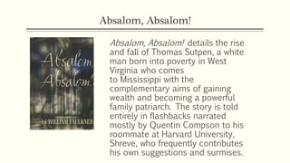 Absalom, Absalom!
Absalom, Absalom! details the rise
and fall of Thomas Sutpen, a white
man born into poverty in West
Virginia who comes
to Mississippi with the
complementary aims of gaining
wealth and becoming a powerful
family patriarch. The story is told
entirely in flashbacks narrated
mostly by Quentin Compson to his
roommate at Harvard University,
Shreve, who frequently contributes
his own suggestions and surmises.
 