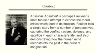 Context
Absalom, Absalom! is perhaps Faulkner's
most focused attempt to expose the moral
crises which lead to destruction. Faulker tells
a single story from a number of perspectives,
capturing the conflict, racism, violence, and
sacrifice in each character's life, and also
demonstrating how the human mind
reconstructs the past in the present
imagination.
 