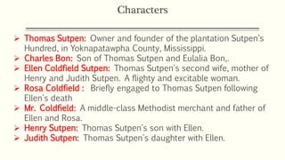 Characters
 Thomas Sutpen: Owner and founder of the plantation Sutpen's
Hundred, in Yoknapatawpha County, Mississippi.
 Charles Bon: Son of Thomas Sutpen and Eulalia Bon,.
 Ellen Coldfield Sutpen: Thomas Sutpen's second wife, mother of
Henry and Judith Sutpen. A flighty and excitable woman.
 Rosa Coldfield : Briefly engaged to Thomas Sutpen following
Ellen's death
 Mr. Coldfield: A middle-class Methodist merchant and father of
Ellen and Rosa.
 Henry Sutpen: Thomas Sutpen's son with Ellen.
 Judith Sutpen: Thomas Sutpen's daughter with Ellen.
 