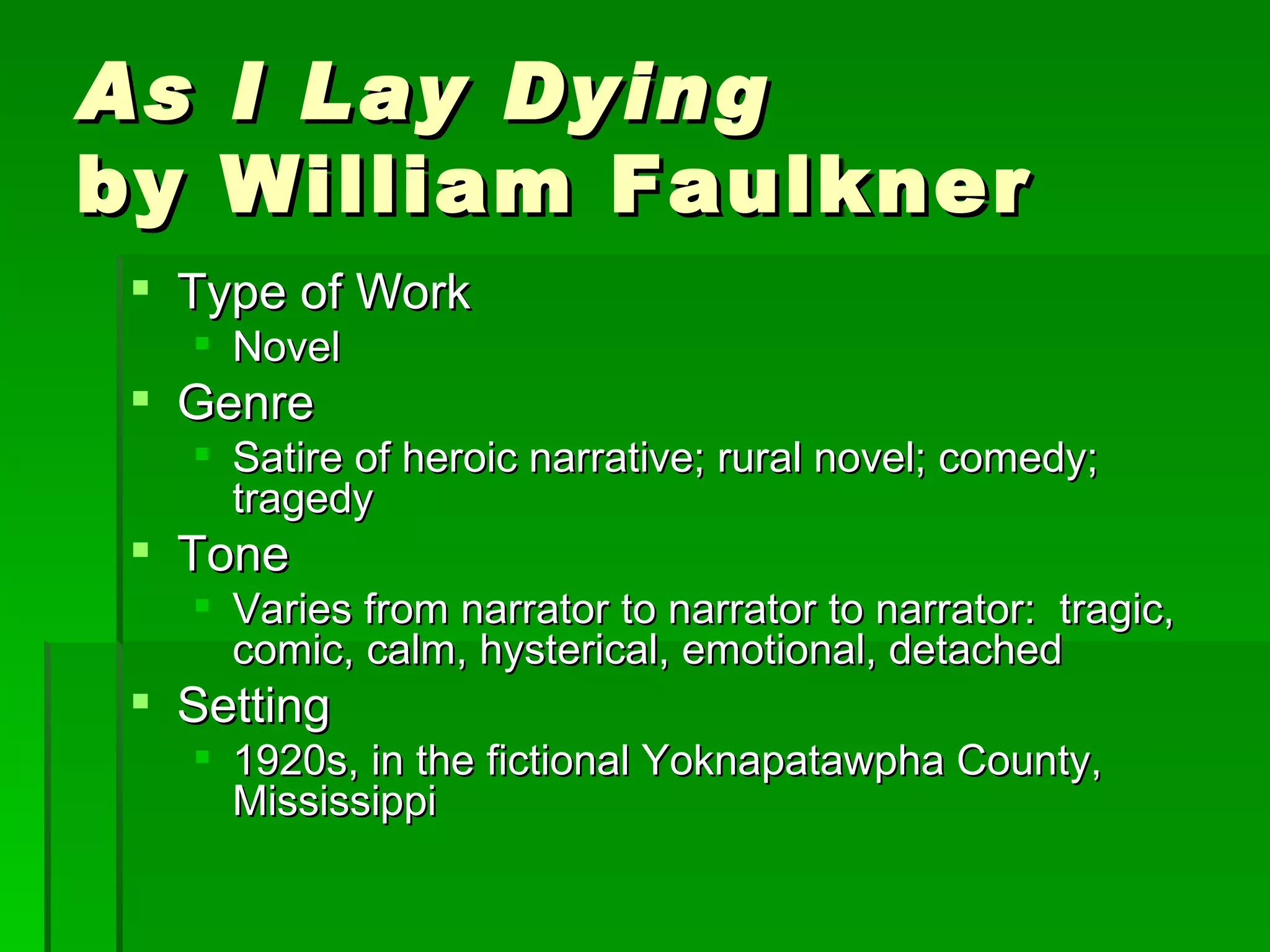 As I Lay Dying   by William Faulkner Type of Work Novel Genre Satire of heroic narrative; rural novel; comedy; tragedy Tone Varies from narrator to narrator to narrator:  tragic, comic, calm, hysterical, emotional, detached Setting 1920s, in the fictional Yoknapatawpha County, Mississippi 